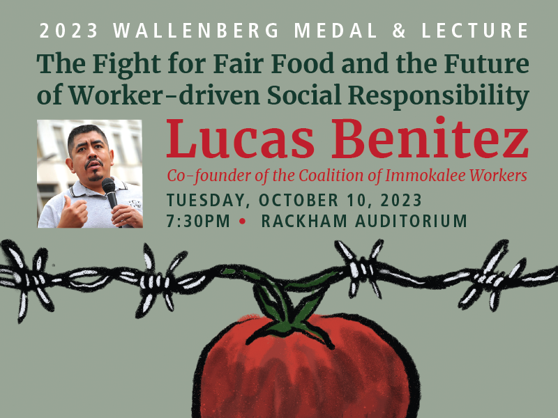 Lucas Benitez, a co-founder of the Florida-based labor and human rights organization the Coalition of Immokalee Workers (CIW) and a key organizational leader and member of the CIW’s Fair Food Program worker education team, will receive the University of Michigan Wallenberg Medal and deliver the keynote Wallenberg Lecture at 7:30pm on October 10th in Rackham Auditorium.

The Wallenberg Medal and Lecture ceremony is free and open to the public. Tickets are not required. Special event parking is available in the Thayer and Fletcher Parking Structures at a rate of $6.